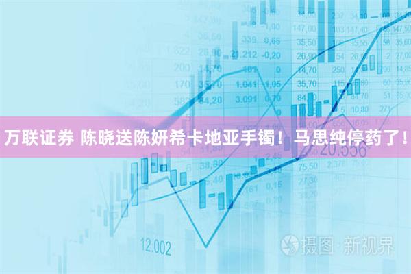 万联证券 陈晓送陈妍希卡地亚手镯！马思纯停药了！
