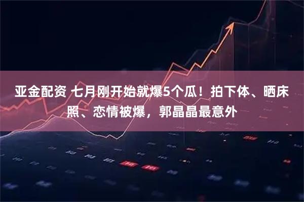亚金配资 七月刚开始就爆5个瓜！拍下体、晒床照、恋情被爆，郭晶晶最意外