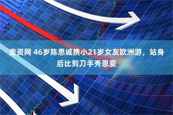 壹资网 46岁陈思诚携小21岁女友欧洲游，站身后比剪刀手秀恩爱