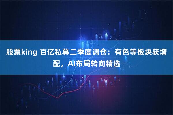 股票king 百亿私募二季度调仓：有色等板块获增配，AI布局转向精选
