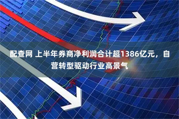 配查网 上半年券商净利润合计超1386亿元，自营转型驱动行业高景气